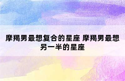 摩羯男最想复合的星座 摩羯男最想另一半的星座